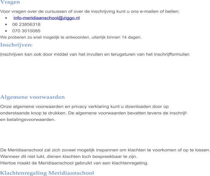 Klachtenregeling Meridiaanschool   Vragen Voor vragen over de cursussen of over de inschrijving kunt u ons e-mailen of bellen: •	 info-meridiaanschool@ziggo.nl •	06 23856318 •	070 3010085 We proberen zo snel mogelijk te antwoorden, uiterlijk binnen 14 dagen. Inschrijven: Inschrijven kan ook door middel van het invullen en terugsturen van het inschrijfformulier.      Algemene voorwaarden Onze algemene voorwaarden en privacy verklaring kunt u downloaden door op onderstaande knop te drukken. De algemene voorwaarden bevatten tevens de inschrijf- en betalingsvoorwaarden.      De Meridiaanschool zal zich zoveel mogelijk inspannen om klachten te voorkomen of op te lossen. Wanneer dit niet lukt, dienen klachten toch bespreekbaar te zijn.  Hiertoe maakt de Meridiaanschool gebruikt van een klachtenregeling.